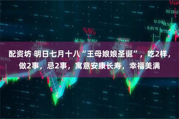 配资坊 明日七月十八“王母娘娘圣诞”，吃2样，做2事，忌2事，寓意安康长寿，幸福美满