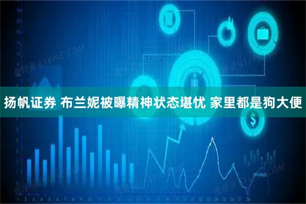 扬帆证券 布兰妮被曝精神状态堪忧 家里都是狗大便