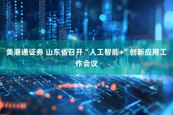 美港通证券 山东省召开“人工智能+”创新应用工作会议