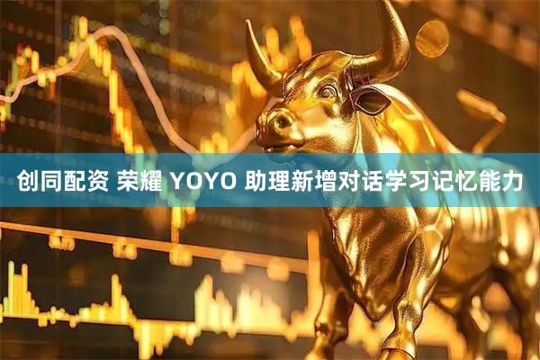 创同配资 荣耀 YOYO 助理新增对话学习记忆能力