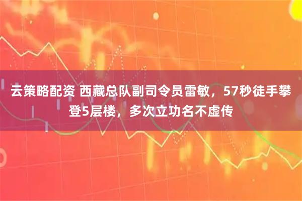 云策略配资 西藏总队副司令员雷敏，57秒徒手攀登5层楼，多次立功名不虚传