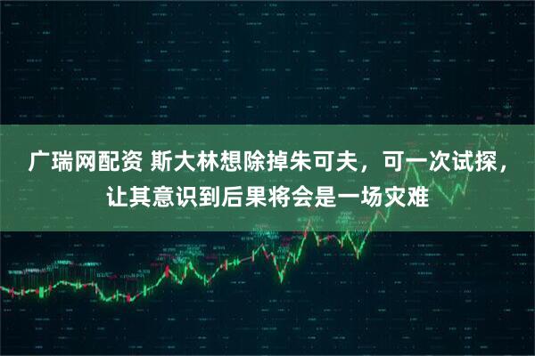 广瑞网配资 斯大林想除掉朱可夫，可一次试探，让其意识到后果将会是一场灾难