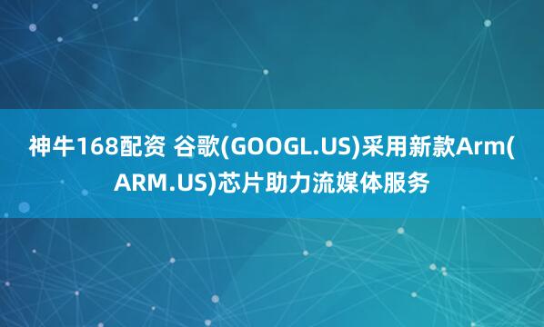 神牛168配资 谷歌(GOOGL.US)采用新款Arm(ARM.US)芯片助力流媒体服务