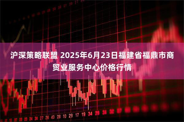 沪深策略联盟 2025年6月23日福建省福鼎市商贸业服务中心价格行情
