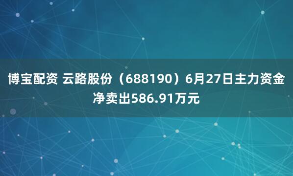 博宝配资 云路股份（688190）6月27日主力资金净卖出586.91万元