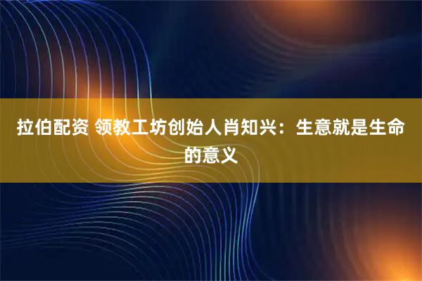 拉伯配资 领教工坊创始人肖知兴：生意就是生命的意义