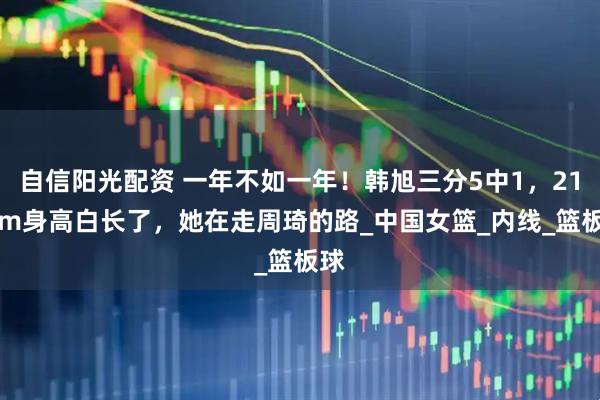 自信阳光配资 一年不如一年！韩旭三分5中1，211cm身高白长了，她在走周琦的路_中国女篮_内线_篮板球