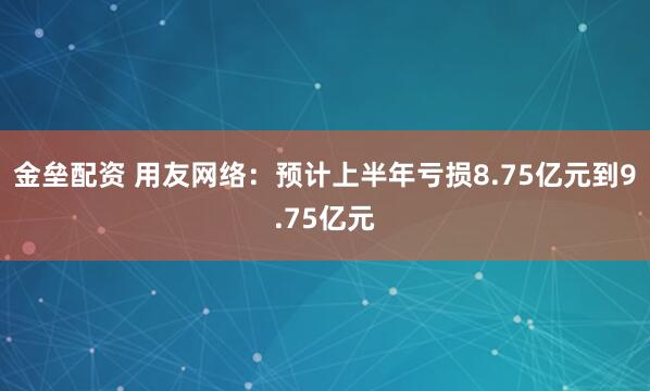 金垒配资 用友网络：预计上半年亏损8.75亿元到9.75亿元