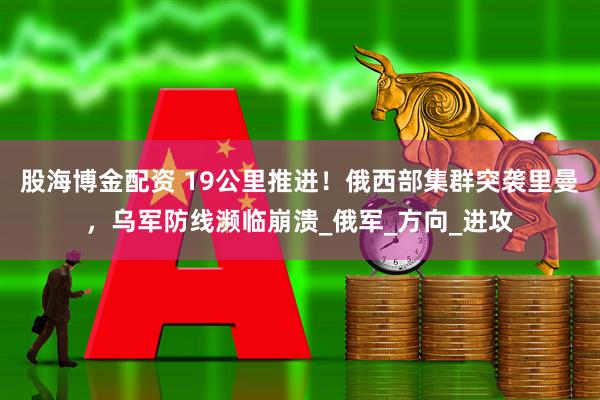 股海博金配资 19公里推进！俄西部集群突袭里曼，乌军防线濒临崩溃_俄军_方向_进攻