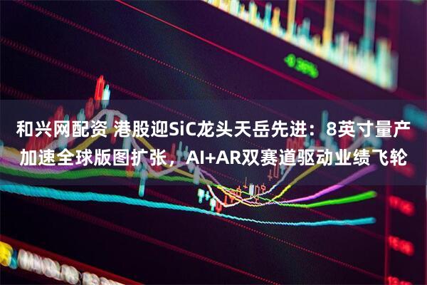 和兴网配资 港股迎SiC龙头天岳先进：8英寸量产加速全球版图扩张，AI+AR双赛道驱动业绩飞轮