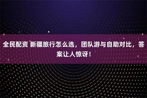 全民配资 新疆旅行怎么选，团队游与自助对比，答案让人惊讶！