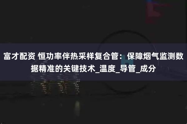 富才配资 恒功率伴热采样复合管：保障烟气监测数据精准的关键技术_温度_导管_成分