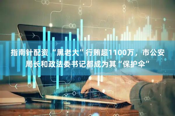 指南针配资 “黑老大”行贿超1100万，市公安局长和政法委书记都成为其“保护伞”