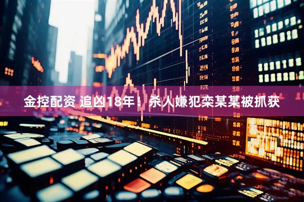 金控配资 追凶18年！杀人嫌犯栾某某被抓获