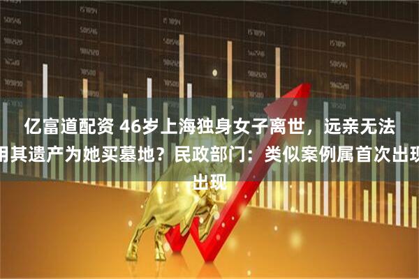 亿富道配资 46岁上海独身女子离世，远亲无法用其遗产为她买墓地？民政部门：类似案例属首次出现