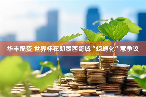 华丰配资 世界杯在即　墨西哥城“蝾螈化”惹争议
