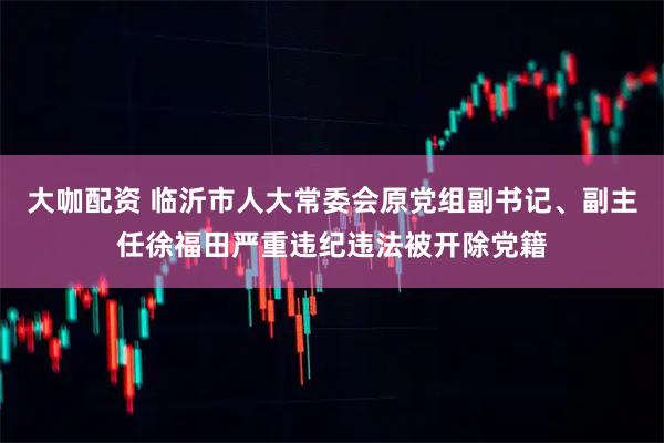 大咖配资 临沂市人大常委会原党组副书记、副主任徐福田严重违纪违法被开除党籍